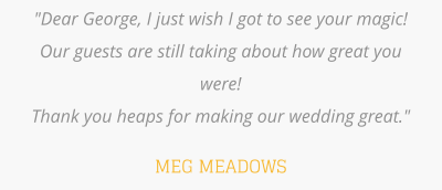 "Dear George, I just wish I got to see your magic!  Our guests are still taking about how great you were!   Thank you heaps for making our wedding great."  MEG MEADOWS