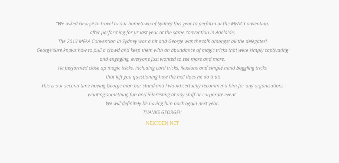"We asked George to travel to our hometown of Sydney this year to perform at the MFAA Convention,  after performing for us last year at the same convention in Adelaide.  The 2013 MFAA Convention in Sydney was a hit and George was the talk amongst all the delegates!  George sure knows how to pull a crowd and keep them with an abundance of magic tricks that were simply captivating  and engaging, everyone just wanted to see more and more.  He performed close up magic tricks, including card tricks, illusions and simple mind boggling tricks  that left you questioning how the hell does he do that!  This is our second time having George man our stand and I would certainly recommend him for any organisations  wanting something fun and interesting at any staff or corporate event.  We will definitely be having him back again next year.  THANKS GEORGE!"  NEXTGEN.NET