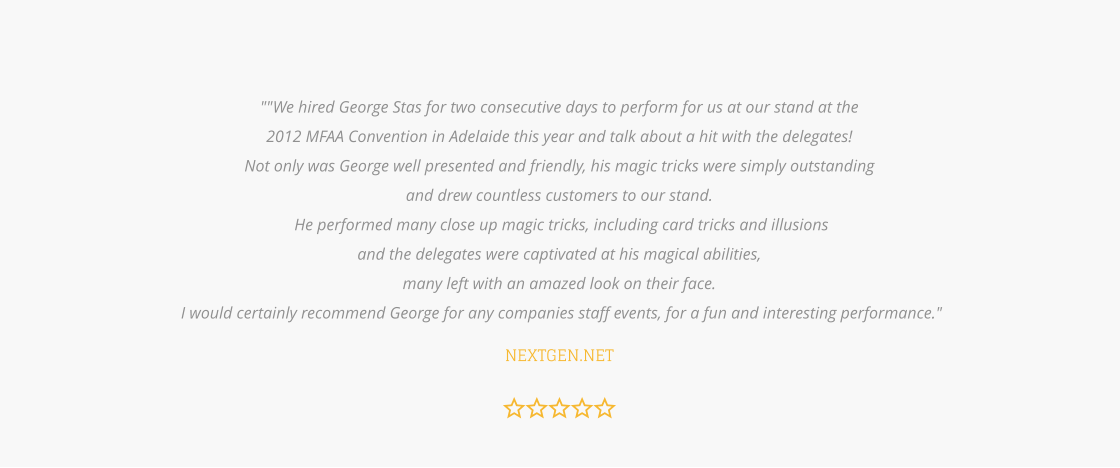 ""We hired George Stas for two consecutive days to perform for us at our stand at the  2012 MFAA Convention in Adelaide this year and talk about a hit with the delegates!  Not only was George well presented and friendly, his magic tricks were simply outstanding  and drew countless customers to our stand.  He performed many close up magic tricks, including card tricks and illusions  and the delegates were captivated at his magical abilities,  many left with an amazed look on their face.  I would certainly recommend George for any companies staff events, for a fun and interesting performance."  NEXTGEN.NET