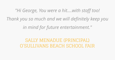 "Hi George, You were a hit....with staff too!  Thank you so much and we will definitely keep you in mind for future entertainment."   SALLY MENADUE (PRINCIPAL) O’SULLIVANS BEACH SCHOOL FAIR