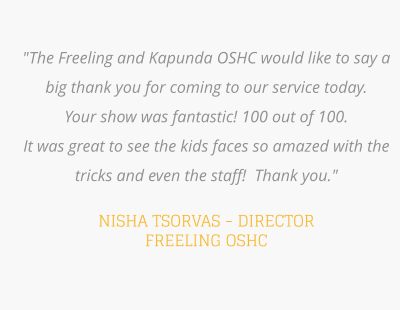 "The Freeling and Kapunda OSHC would like to say a big thank you for coming to our service today.   Your show was fantastic! 100 out of 100.  It was great to see the kids faces so amazed with the tricks and even the staff!  Thank you."  NISHA TSORVAS - DIRECTOR FREELING OSHC