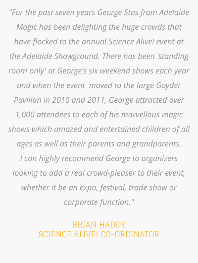 "For the past seven years George Stas from Adelaide Magic has been delighting the huge crowds that have flocked to the annual Science Alive! event at the Adelaide Showground. There has been 'standing room only' at George's six weekend shows each year and when the event  moved to the large Goyder Pavilion in 2010 and 2011, George attracted over 1,000 attendees to each of his marvellous magic shows which amazed and entertained children of all ages as well as their parents and grandparents.  I can highly recommend George to organizers looking to add a real crowd-pleaser to their event,  whether it be an expo, festival, trade show or corporate function."    BRIAN HADDY SCIENCE ALIVE! CO-ORDINATOR